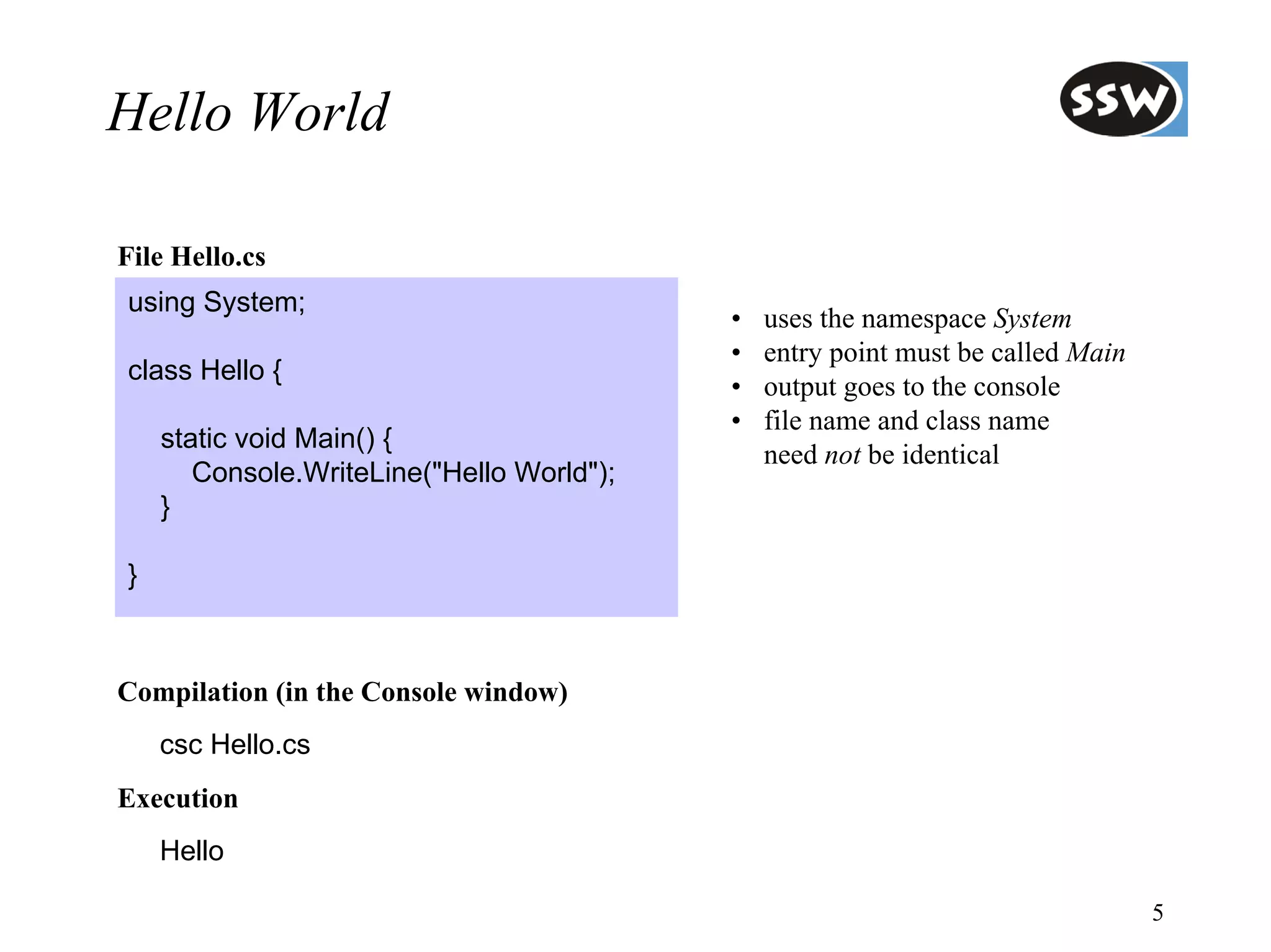 Hello World

File Hello.cs
using System;
                                           •   uses the namespace System
                                           •   entry point must be called Main
class Hello {
                                           •   output goes to the console
                                           •   file name and class name
    static void Main() {
                                               need not be identical
       Console.WriteLine("Hello World");
    }

}



Compilation (in the Console window)
    csc Hello.cs
Execution
    Hello

                                                                                 5
 