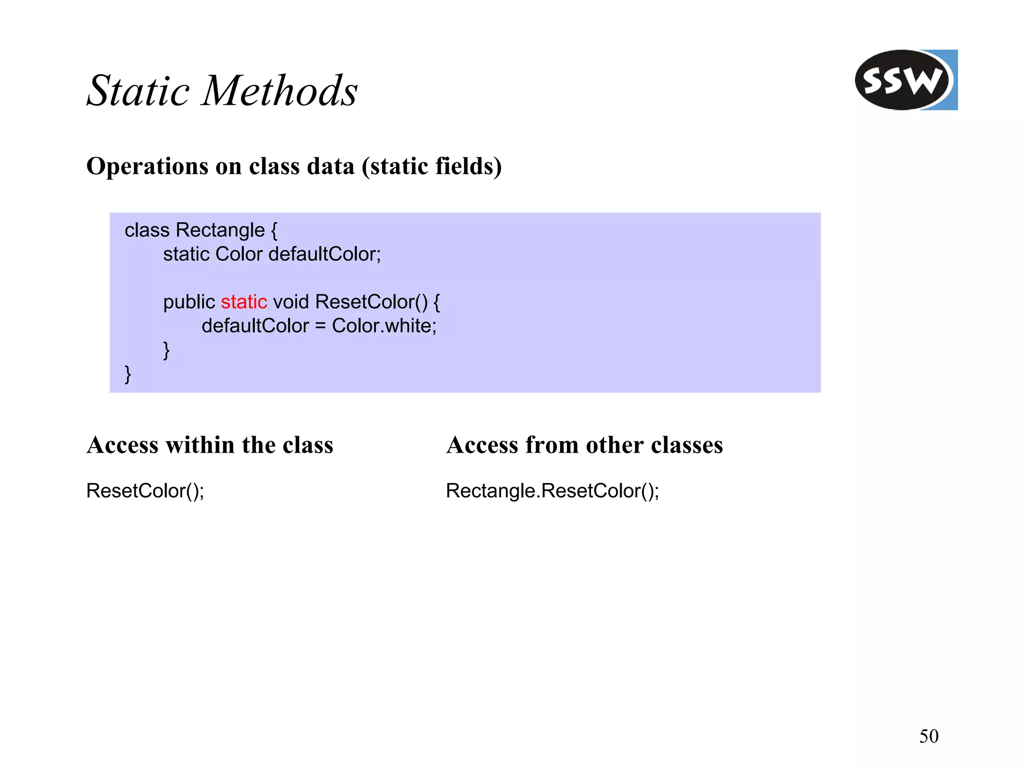 Static Methods
Operations on class data (static fields)

    class Rectangle {
        static Color defaultColor;

        public static void ResetColor() {
            defaultColor = Color.white;
        }
    }


Access within the class                     Access from other classes
ResetColor();                               Rectangle.ResetColor();




                                                                        50
 