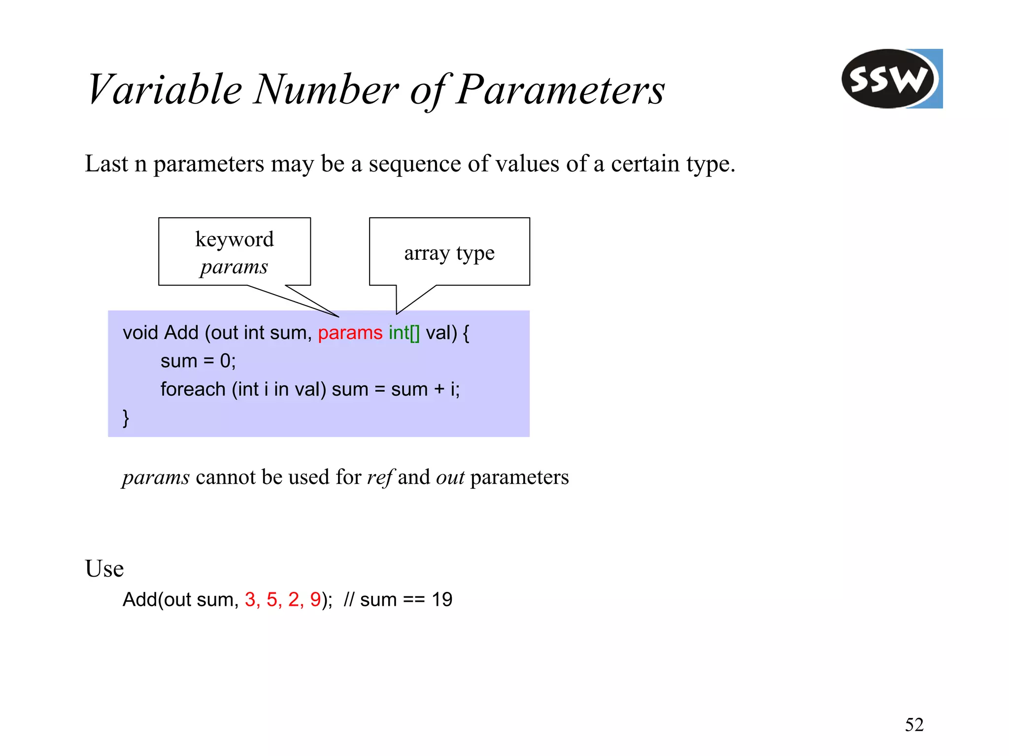 Variable Number of Parameters
Last n parameters may be a sequence of values of a certain type.

           keyword
                                     array type
            params

   void Add (out int sum, params int[] val) {
       sum = 0;
       foreach (int i in val) sum = sum + i;
   }


   params cannot be used for ref and out parameters



Use
   Add(out sum, 3, 5, 2, 9); // sum == 19




                                                                   52
 