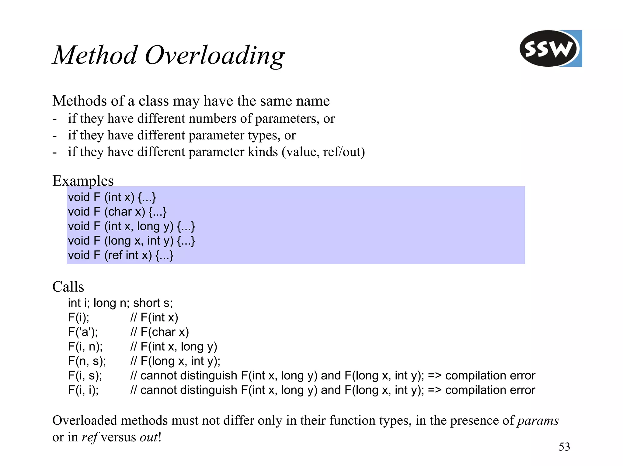 Method Overloading
Methods of a class may have the same name
- if they have different numbers of parameters, or
- if they have different parameter types, or
- if they have different parameter kinds (value, ref/out)

Examples
  void F (int x) {...}
  void F (char x) {...}
  void F (int x, long y) {...}
  void F (long x, int y) {...}
  void F (ref int x) {...}

Calls
  int i; long n; short s;
  F(i);         // F(int x)
  F('a');       // F(char x)
  F(i, n);      // F(int x, long y)
  F(n, s);      // F(long x, int y);
  F(i, s);      // cannot distinguish F(int x, long y) and F(long x, int y); => compilation error
  F(i, i);      // cannot distinguish F(int x, long y) and F(long x, int y); => compilation error

Overloaded methods must not differ only in their function types, in the presence of params
or in ref versus out!
                                                                                                    53
 