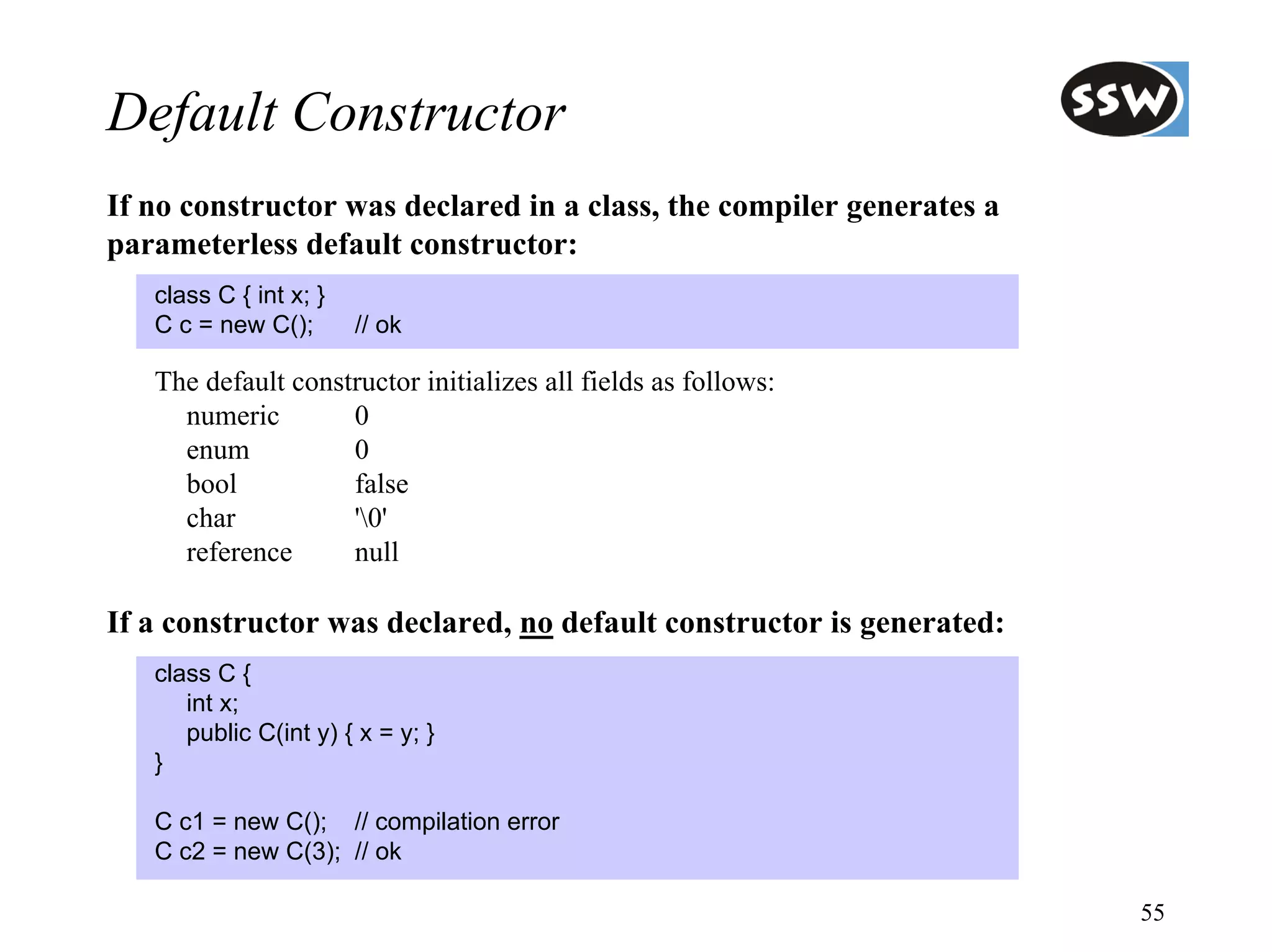 Default Constructor
If no constructor was declared in a class, the compiler generates a
parameterless default constructor:
   class C { int x; }
   C c = new C();       // ok

   The default constructor initializes all fields as follows:
     numeric        0
     enum           0
     bool           false
     char           '0'
     reference      null

If a constructor was declared, no default constructor is generated:
   class C {
      int x;
      public C(int y) { x = y; }
   }

   C c1 = new C(); // compilation error
   C c2 = new C(3); // ok

                                                                      55
 