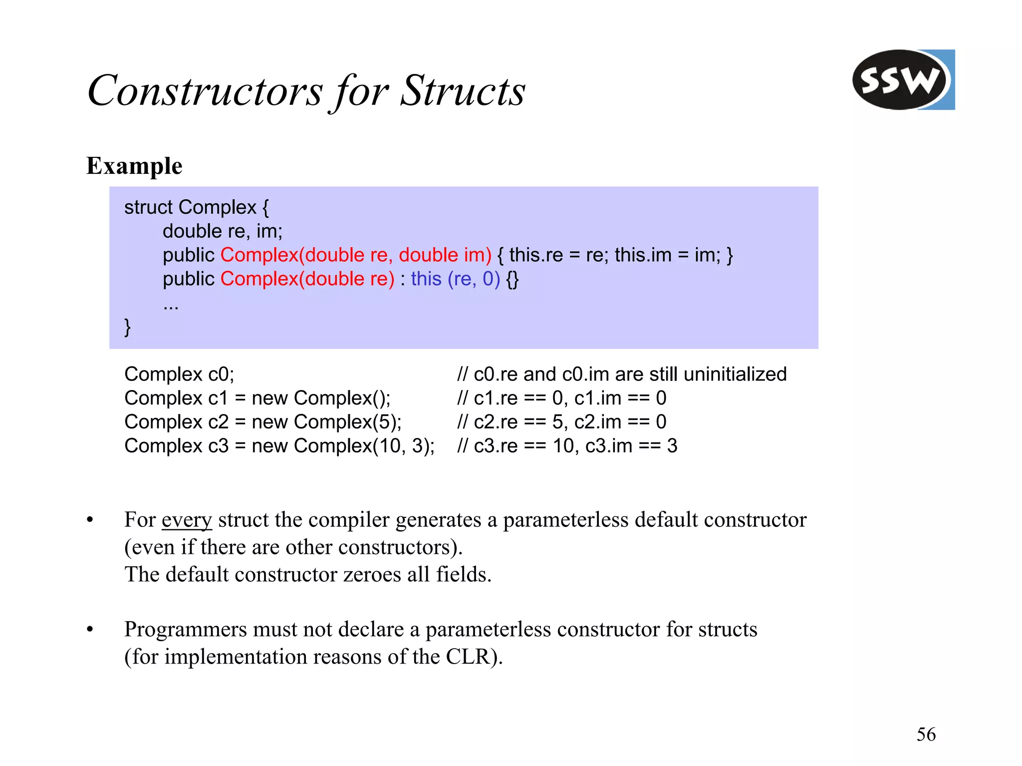Constructors for Structs
Example
    struct Complex {
         double re, im;
         public Complex(double re, double im) { this.re = re; this.im = im; }
         public Complex(double re) : this (re, 0) {}
         ...
    }

    Complex c0;                            // c0.re and c0.im are still uninitialized
    Complex c1 = new Complex();            // c1.re == 0, c1.im == 0
    Complex c2 = new Complex(5);           // c2.re == 5, c2.im == 0
    Complex c3 = new Complex(10, 3);       // c3.re == 10, c3.im == 3


•   For every struct the compiler generates a parameterless default constructor
    (even if there are other constructors).
    The default constructor zeroes all fields.

•   Programmers must not declare a parameterless constructor for structs
    (for implementation reasons of the CLR).


                                                                                        56
 