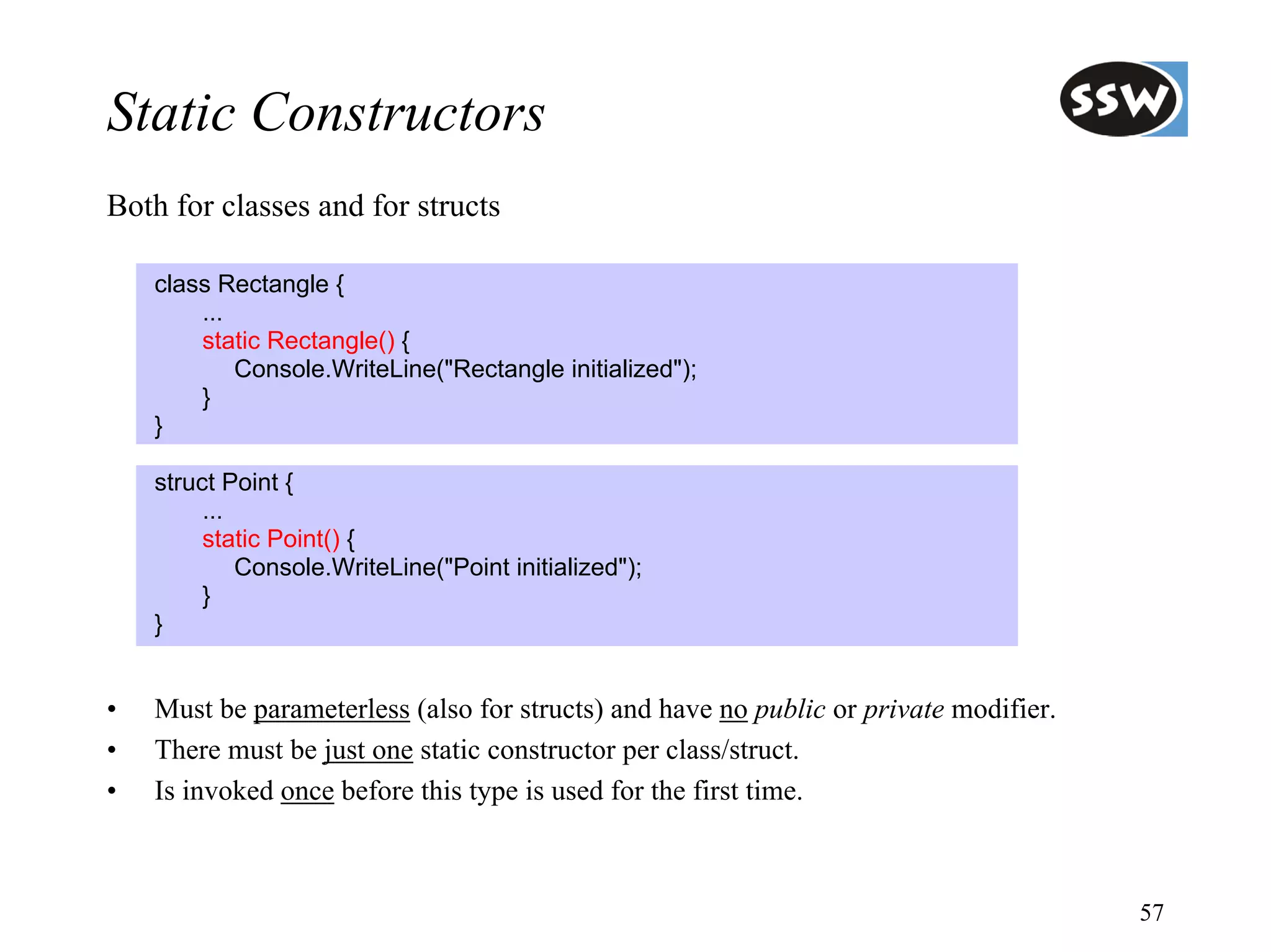 Static Constructors
Both for classes and for structs

    class Rectangle {
        ...
        static Rectangle() {
            Console.WriteLine("Rectangle initialized");
        }
    }

    struct Point {
         ...
         static Point() {
             Console.WriteLine("Point initialized");
         }
    }


•   Must be parameterless (also for structs) and have no public or private modifier.
•   There must be just one static constructor per class/struct.
•   Is invoked once before this type is used for the first time.



                                                                                       57
 