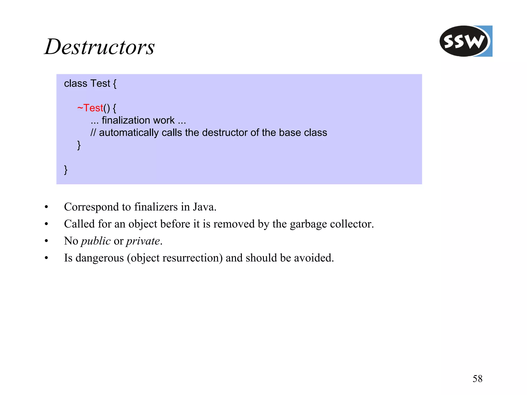 Destructors
    class Test {

        ~Test() {
          ... finalization work ...
          // automatically calls the destructor of the base class
        }

    }


•   Correspond to finalizers in Java.
•   Called for an object before it is removed by the garbage collector.
•   No public or private.
•   Is dangerous (object resurrection) and should be avoided.




                                                                          58
 