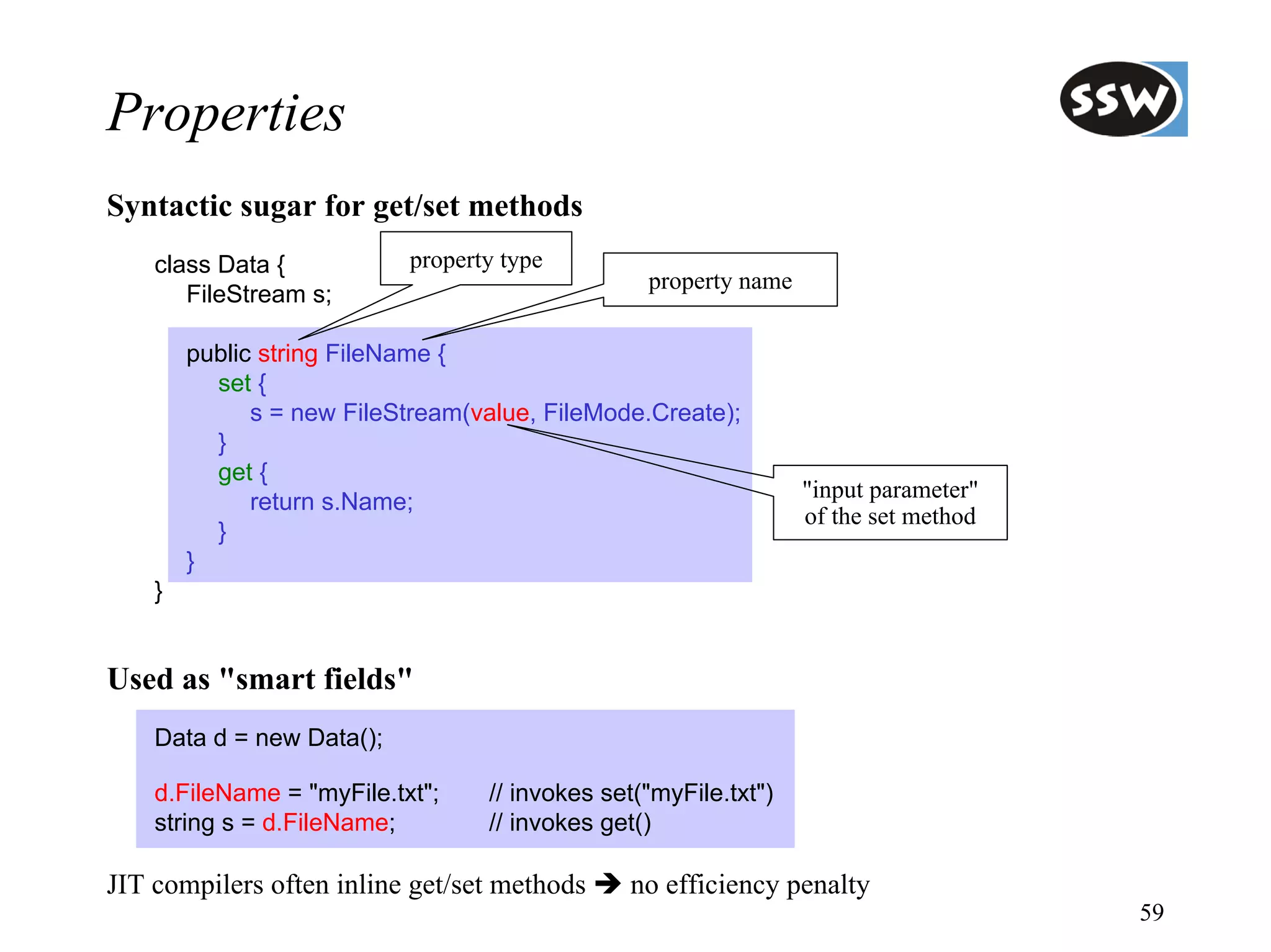 Properties
Syntactic sugar for get/set methods
    class Data {           property type
                                                 property name
       FileStream s;

        public string FileName {
          set {
              s = new FileStream(value, FileMode.Create);
          }
          get {
                                                                 "input parameter"
              return s.Name;
                                                                 of the set method
          }
        }
    }


Used as "smart fields"
    Data d = new Data();

    d.FileName = "myFile.txt";    // invokes set("myFile.txt")
    string s = d.FileName;        // invokes get()

JIT compilers often inline get/set methods     no efficiency penalty
                                                                                     59
 