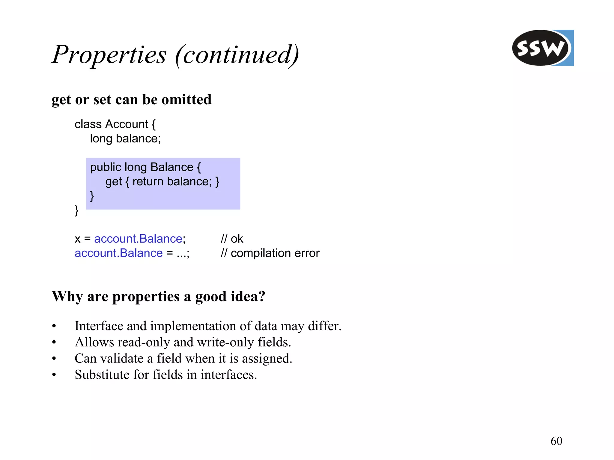 Properties (continued)
get or set can be omitted
    class Account {
       long balance;

        public long Balance {
          get { return balance; }
        }
    }

    x = account.Balance;            // ok
    account.Balance = ...;          // compilation error


Why are properties a good idea?
•   Interface and implementation of data may differ.
•   Allows read-only and write-only fields.
•   Can validate a field when it is assigned.
•   Substitute for fields in interfaces.



                                                           60
 