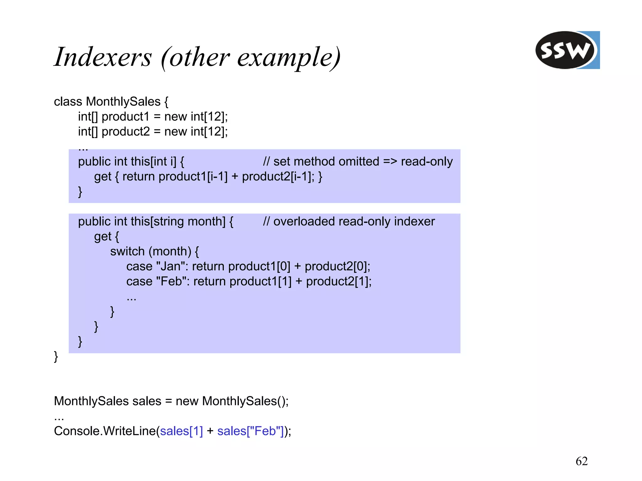 Indexers (other example)
class MonthlySales {
    int[] product1 = new int[12];
    int[] product2 = new int[12];
    ...
    public int this[int i] {            // set method omitted => read-only
        get { return product1[i-1] + product2[i-1]; }
    }

    public int this[string month] {   // overloaded read-only indexer
      get {
          switch (month) {
              case "Jan": return product1[0] + product2[0];
              case "Feb": return product1[1] + product2[1];
              ...
          }
      }
    }
}


MonthlySales sales = new MonthlySales();
...
Console.WriteLine(sales[1] + sales["Feb"]);

                                                                             62
 
