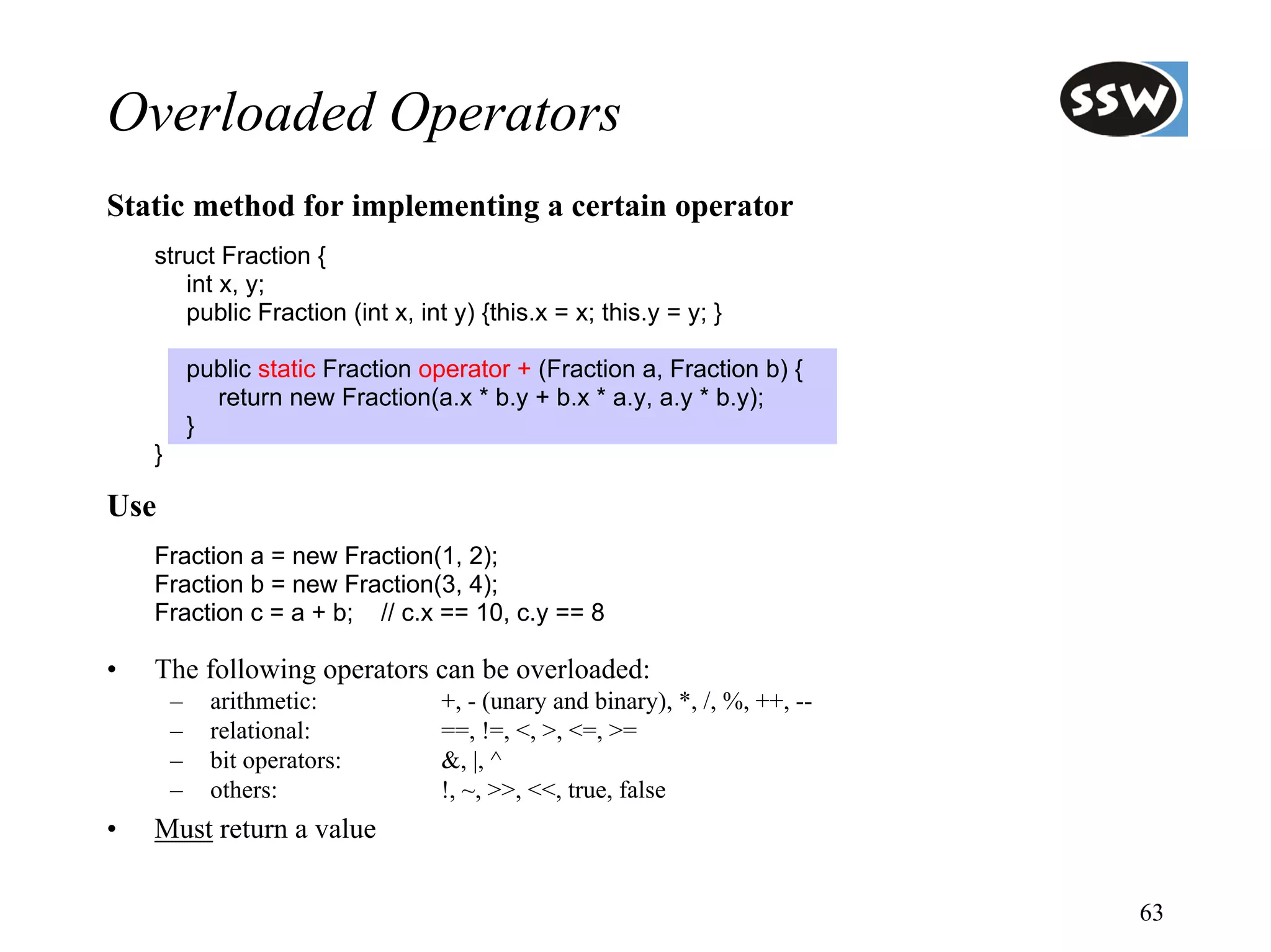 Overloaded Operators
Static method for implementing a certain operator
    struct Fraction {
       int x, y;
       public Fraction (int x, int y) {this.x = x; this.y = y; }

            public static Fraction operator + (Fraction a, Fraction b) {
              return new Fraction(a.x * b.y + b.x * a.y, a.y * b.y);
            }
    }

Use
    Fraction a = new Fraction(1, 2);
    Fraction b = new Fraction(3, 4);
    Fraction c = a + b; // c.x == 10, c.y == 8

•   The following operators can be overloaded:
        –     arithmetic:           +, - (unary and binary), *, /, %, ++, --
        –     relational:           ==, !=, <, >, <=, >=
        –     bit operators:        &, |, ^
        –     others:               !, ~, >>, <<, true, false
•   Must return a value

                                                                               63
 
