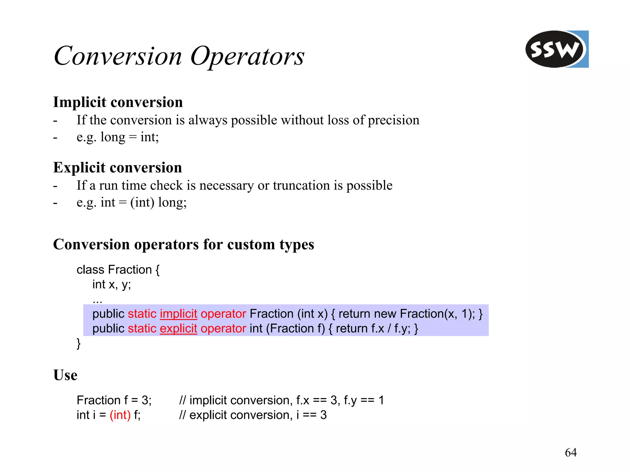 Conversion Operators
Implicit conversion
-   If the conversion is always possible without loss of precision
-   e.g. long = int;

Explicit conversion
-   If a run time check is necessary or truncation is possible
-   e.g. int = (int) long;


Conversion operators for custom types
    class Fraction {
       int x, y;
       ...
       public static implicit operator Fraction (int x) { return new Fraction(x, 1); }
       public static explicit operator int (Fraction f) { return f.x / f.y; }
    }

Use
    Fraction f = 3;     // implicit conversion, f.x == 3, f.y == 1
    int i = (int) f;    // explicit conversion, i == 3


                                                                                         64
 