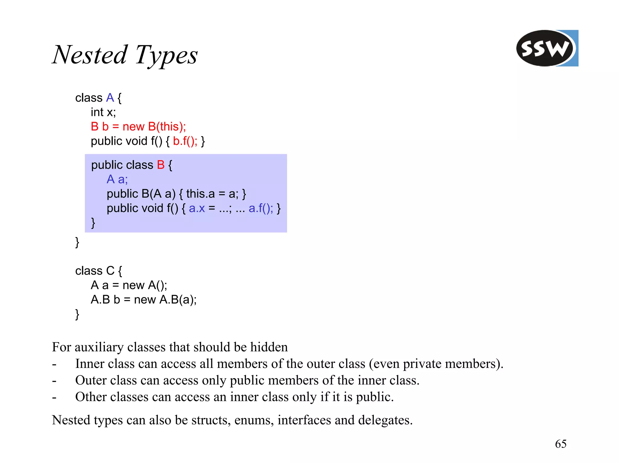 Nested Types
    class A {
       int x;
       B b = new B(this);
       public void f() { b.f(); }
        public class B {
          A a;
          public B(A a) { this.a = a; }
          public void f() { a.x = ...; ... a.f(); }
        }
    }

    class C {
       A a = new A();
       A.B b = new A.B(a);
    }

For auxiliary classes that should be hidden
- Inner class can access all members of the outer class (even private members).
- Outer class can access only public members of the inner class.
- Other classes can access an inner class only if it is public.
Nested types can also be structs, enums, interfaces and delegates.
                                                                                  65
 
