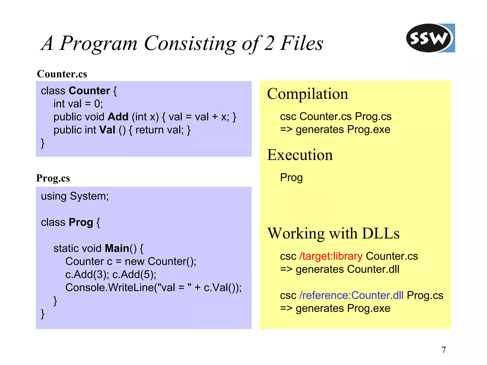 A Program Consisting of 2 Files
Counter.cs
 class Counter {                                 Compilation
    int val = 0;
    public void Add (int x) { val = val + x; }    csc Counter.cs Prog.cs
    public int Val () { return val; }             => generates Prog.exe
 }
                                                 Execution
Prog.cs                                           Prog
 using System;

 class Prog {
                                                 Working with DLLs
     static void Main() {
        Counter c = new Counter();                csc /target:library Counter.cs
        c.Add(3); c.Add(5);                       => generates Counter.dll
        Console.WriteLine("val = " + c.Val());
     }                                            csc /reference:Counter.dll Prog.cs
 }                                                => generates Prog.exe


                                                                                   7
 