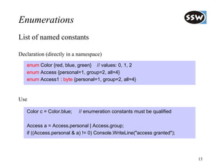 Enumerations
List of named constants

Declaration (directly in a namespace)
   enum Color {red, blue, green} // values: 0, 1, 2
   enum Access {personal=1, group=2, all=4}
   enum Access1 : byte {personal=1, group=2, all=4}



Use

   Color c = Color.blue;   // enumeration constants must be qualified

   Access a = Access.personal | Access.group;
   if ((Access.personal & a) != 0) Console.WriteLine("access granted");




                                                                          13
 