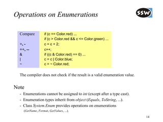 Operations on Enumerations

  Compare            if (c == Color.red) ...
                     if (c > Color.red && c <= Color.green) ...
  +, -               c = c + 2;
  ++, --             c++;
  &                  if ((c & Color.red) == 0) ...
  |                  c = c | Color.blue;
  ~                  c = ~ Color.red;


  The compiler does not check if the result is a valid enumeration value.


Note
  - Enumerations cannot be assigned to int (except after a type cast).
  - Enumeration types inherit from object (Equals, ToString, ...).
  - Class System.Enum provides operations on enumerations
      (GetName, Format, GetValues, ...).
                                                                            14
 