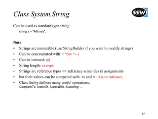 Class System.String
Can be used as standard type string
   string s = "Alfonso";


Note
• Strings are immutable (use StringBuilder if you want to modify strings)
• Can be concatenated with +: "Don " + s
• Can be indexed: s[i]
• String length: s.Length
• Strings are reference types => reference semantics in assignments
• but their values can be compared with == and != : if (s == "Alfonso") ...
• Class String defines many useful operations:
   CompareTo, IndexOf, StartsWith, Substring, ...




                                                                              17
 