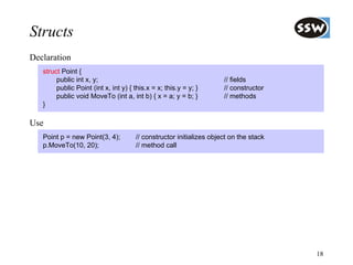 Structs
Declaration
   struct Point {
        public int x, y;                                             // fields
        public Point (int x, int y) { this.x = x; this.y = y; }      // constructor
        public void MoveTo (int a, int b) { x = a; y = b; }          // methods
   }

Use
   Point p = new Point(3, 4);         // constructor initializes object on the stack
   p.MoveTo(10, 20);                  // method call




                                                                                       18
 