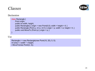 Classes
Declaration
   class Rectangle {
       Point origin;
       public int width, height;
       public Rectangle() { origin = new Point(0,0); width = height = 0; }
       public Rectangle (Point p, int w, int h) { origin = p; width = w; height = h; }
       public void MoveTo (Point p) { origin = p; }
   }

Use
   Rectangle r = new Rectangle(new Point(10, 20), 5, 5);
   int area = r.width * r.height;
   r.MoveTo(new Point(3, 3));




                                                                                         19
 