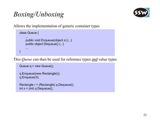 Boxing/Unboxing
Allows the implementation of generic container types
   class Queue {
       ...
       public void Enqueue(object x) {...}
       public object Dequeue() {...}
       ...
   }

This Queue can then be used for reference types and value types
   Queue q = new Queue();

   q.Enqueue(new Rectangle());
   q.Enqueue(3);

   Rectangle r = (Rectangle) q.Dequeue();
   int x = (int) q.Dequeue();




                                                                  22
 
