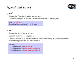 typeof and sizeof
typeof
• Returns the Type descriptor for a given type
  (the Type descriptor of an object o can be retrieved with o.GetType()).

  Type t = typeof(int);
  Console.WriteLine(t.Name);    //   Int32



sizeof
• Returns the size of a type in bytes.
• Can only be applied to value types.
• Can only be used in an unsafe block (the size of structs may be system dependent).
  Must be compiled with csc /unsafe xxx.cs

  unsafe {
    Console.WriteLine(sizeof(int));
    Console.WriteLine(sizeof(MyEnumType));
    Console.WriteLine(sizeof(MyStructType));
  }


                                                                                       26
 