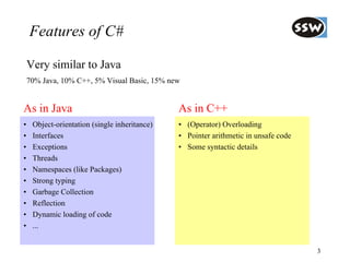 Features of C#

    Very similar to Java
    70% Java, 10% C++, 5% Visual Basic, 15% new


As in Java                                     As in C++
•    Object-orientation (single inheritance)   • (Operator) Overloading
•    Interfaces                                • Pointer arithmetic in unsafe code
•    Exceptions                                • Some syntactic details
•    Threads
•    Namespaces (like Packages)
•    Strong typing
•    Garbage Collection
•    Reflection
•    Dynamic loading of code
•    ...


                                                                                     3
 