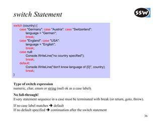 switch Statement
switch (country) {
    case "Germany": case "Austria": case "Switzerland":
         language = "German";
         break;
    case "England": case "USA":
         language = "English";
         break;
    case null:
         Console.WriteLine("no country specified");
         break;
    default:
         Console.WriteLine("don't know language of {0}", country);
         break;
}


Type of switch expression
numeric, char, enum or string (null ok as a case label).
No fall-through!
Every statement sequence in a case must be terminated with break (or return, goto, throw).
If no case label matches   default
If no default specified  continuation after the switch statement
                                                                                             36
 