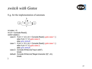 switch with Gotos
E.g. for the implementation of automata
                        b
                   a         c
              0         1          2
                        c

int state = 0;
int ch = Console.Read();
switch (state) {
    case 0: if (ch == 'a') { ch = Console.Read(); goto case 1; }
             else if (ch == 'c') goto case 2;
             else goto default;
    case 1: if (ch == 'b') { ch = Console.Read(); goto case 1; }
             else if (ch == 'c') goto case 2;
             else goto default;
    case 2: Console.WriteLine("input valid");
             break;
    default: Console.WriteLine("illegal character {0}", ch);
             break;
}



                                                                   37
 
