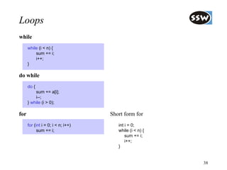 Loops
while
      while (i < n) {
          sum += i;
          i++;
      }

do while
      do {
          sum += a[i];
          i--;
      } while (i > 0);

for                                 Short form for
      for (int i = 0; i < n; i++)      int i = 0;
            sum += i;                  while (i < n) {
                                           sum += i;
                                           i++;
                                       }


                                                         38
 
