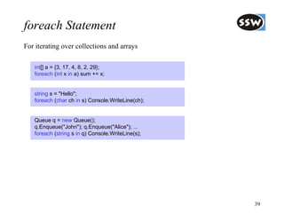 foreach Statement
For iterating over collections and arrays

   int[] a = {3, 17, 4, 8, 2, 29};
   foreach (int x in a) sum += x;


   string s = "Hello";
   foreach (char ch in s) Console.WriteLine(ch);


   Queue q = new Queue();
   q.Enqueue("John"); q.Enqueue("Alice"); ...
   foreach (string s in q) Console.WriteLine(s);




                                                   39
 