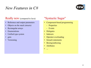 New Features in C#

Really new (compared to Java)         "Syntactic Sugar"
•   Reference and output parameters   • Component-based programming
•   Objects on the stack (structs)      - Properties
•   Rectangular arrays                  - Events
•   Enumerations                      • Delegates
•   Unified type system               • Indexers
•   goto                              • Operator overloading
•   Versioning                        • foreach statements
                                      • Boxing/unboxing
                                      • Attributes
                                      • ...




                                                                      4
 