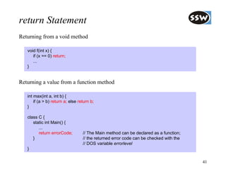 return Statement
Returning from a void method

   void f(int x) {
      if (x == 0) return;
      ...
   }


Returning a value from a function method

   int max(int a, int b) {
       if (a > b) return a; else return b;
   }

   class C {
      static int Main() {
         ...
         return errorCode;         // The Main method can be declared as a function;
      }                            // the returned error code can be checked with the
                                   // DOS variable errorlevel
   }

                                                                                        41
 
