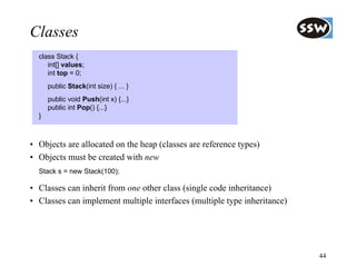 Classes
  class Stack {
     int[] values;
     int top = 0;
      public Stack(int size) { ... }
      public void Push(int x) {...}
      public int Pop() {...}
  }



• Objects are allocated on the heap (classes are reference types)
• Objects must be created with new
  Stack s = new Stack(100);

• Classes can inherit from one other class (single code inheritance)
• Classes can implement multiple interfaces (multiple type inheritance)




                                                                          44
 