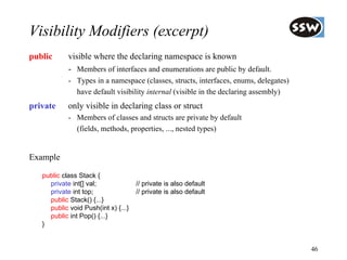 Visibility Modifiers (excerpt)
public      visible where the declaring namespace is known
            - Members of interfaces and enumerations are public by default.
            - Types in a namespace (classes, structs, interfaces, enums, delegates)
              have default visibility internal (visible in the declaring assembly)
private     only visible in declaring class or struct
            - Members of classes and structs are private by default
              (fields, methods, properties, ..., nested types)


Example

   public class Stack {
     private int[] val;              // private is also default
     private int top;                // private is also default
     public Stack() {...}
     public void Push(int x) {...}
     public int Pop() {...}
   }


                                                                                      46
 