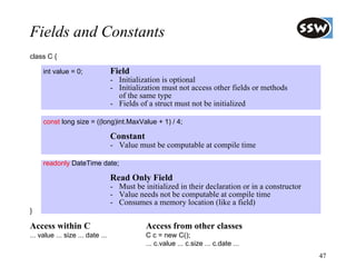 Fields and Constants
class C {

     int value = 0;               Field
                                  - Initialization is optional
                                  - Initialization must not access other fields or methods
                                    of the same type
                                  - Fields of a struct must not be initialized

     const long size = ((long)int.MaxValue + 1) / 4;

                                  Constant
                                  - Value must be computable at compile time

     readonly DateTime date;

                                  Read Only Field
                                  - Must be initialized in their declaration or in a constructor
                                  - Value needs not be computable at compile time
                                  - Consumes a memory location (like a field)
}

Access within C                              Access from other classes
... value ... size ... date ...              C c = new C();
                                             ... c.value ... c.size ... c.date ...
                                                                                                   47
 