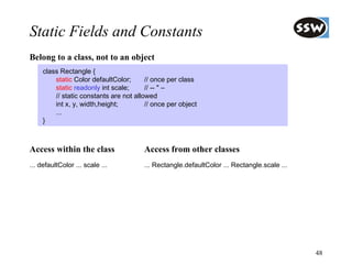 Static Fields and Constants
Belong to a class, not to an object
     class Rectangle {
         static Color defaultColor;      // once per class
         static readonly int scale;      // -- " –
         // static constants are not allowed
         int x, y, width,height;         // once per object
         ...
     }



Access within the class                 Access from other classes
... defaultColor ... scale ...          ... Rectangle.defaultColor ... Rectangle.scale ...




                                                                                             48
 