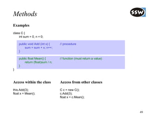 Methods
Examples
class C {
    int sum = 0, n = 0;

    public void Add (int x) {    // procedure
        sum = sum + x; n++;
    }

    public float Mean() {        // function (must return a value)
        return (float)sum / n;
    }
}



Access within the class          Access from other classes
this.Add(3);                     C c = new C();
float x = Mean();                c.Add(3);
                                 float x = c.Mean();



                                                                     49
 