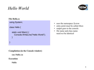 Hello World

File Hello.cs
using System;
                                           •   uses the namespace System
                                           •   entry point must be called Main
class Hello {
                                           •   output goes to the console
                                           •   file name and class name
    static void Main() {
                                               need not be identical
       Console.WriteLine("Hello World");
    }

}



Compilation (in the Console window)
    csc Hello.cs
Execution
    Hello

                                                                                 5
 