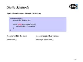 Static Methods
Operations on class data (static fields)

    class Rectangle {
        static Color defaultColor;

        public static void ResetColor() {
            defaultColor = Color.white;
        }
    }


Access within the class                     Access from other classes
ResetColor();                               Rectangle.ResetColor();




                                                                        50
 