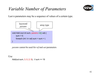 Variable Number of Parameters
Last n parameters may be a sequence of values of a certain type.

           keyword
                                     array type
            params

   void Add (out int sum, params int[] val) {
       sum = 0;
       foreach (int i in val) sum = sum + i;
   }


   params cannot be used for ref and out parameters



Use
   Add(out sum, 3, 5, 2, 9); // sum == 19




                                                                   52
 