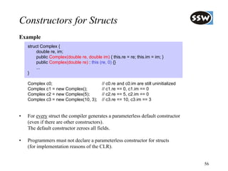 Constructors for Structs
Example
    struct Complex {
         double re, im;
         public Complex(double re, double im) { this.re = re; this.im = im; }
         public Complex(double re) : this (re, 0) {}
         ...
    }

    Complex c0;                            // c0.re and c0.im are still uninitialized
    Complex c1 = new Complex();            // c1.re == 0, c1.im == 0
    Complex c2 = new Complex(5);           // c2.re == 5, c2.im == 0
    Complex c3 = new Complex(10, 3);       // c3.re == 10, c3.im == 3


•   For every struct the compiler generates a parameterless default constructor
    (even if there are other constructors).
    The default constructor zeroes all fields.

•   Programmers must not declare a parameterless constructor for structs
    (for implementation reasons of the CLR).


                                                                                        56
 