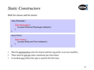 Static Constructors
Both for classes and for structs

    class Rectangle {
        ...
        static Rectangle() {
            Console.WriteLine("Rectangle initialized");
        }
    }

    struct Point {
         ...
         static Point() {
             Console.WriteLine("Point initialized");
         }
    }


•   Must be parameterless (also for structs) and have no public or private modifier.
•   There must be just one static constructor per class/struct.
•   Is invoked once before this type is used for the first time.



                                                                                       57
 