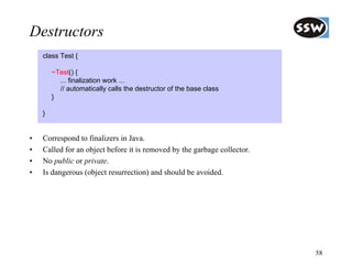 Destructors
    class Test {

        ~Test() {
          ... finalization work ...
          // automatically calls the destructor of the base class
        }

    }


•   Correspond to finalizers in Java.
•   Called for an object before it is removed by the garbage collector.
•   No public or private.
•   Is dangerous (object resurrection) and should be avoided.




                                                                          58
 