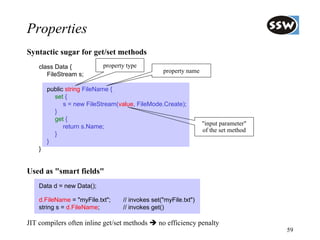 Properties
Syntactic sugar for get/set methods
    class Data {           property type
                                                 property name
       FileStream s;

        public string FileName {
          set {
              s = new FileStream(value, FileMode.Create);
          }
          get {
                                                                 "input parameter"
              return s.Name;
                                                                 of the set method
          }
        }
    }


Used as "smart fields"
    Data d = new Data();

    d.FileName = "myFile.txt";    // invokes set("myFile.txt")
    string s = d.FileName;        // invokes get()

JIT compilers often inline get/set methods     no efficiency penalty
                                                                                     59
 