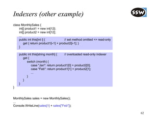 Indexers (other example)
class MonthlySales {
    int[] product1 = new int[12];
    int[] product2 = new int[12];
    ...
    public int this[int i] {            // set method omitted => read-only
        get { return product1[i-1] + product2[i-1]; }
    }

    public int this[string month] {   // overloaded read-only indexer
      get {
          switch (month) {
              case "Jan": return product1[0] + product2[0];
              case "Feb": return product1[1] + product2[1];
              ...
          }
      }
    }
}


MonthlySales sales = new MonthlySales();
...
Console.WriteLine(sales[1] + sales["Feb"]);

                                                                             62
 