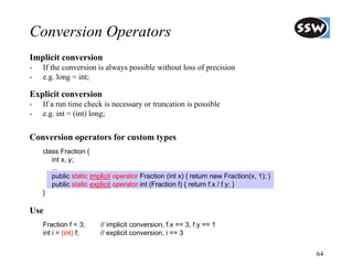 Conversion Operators
Implicit conversion
-   If the conversion is always possible without loss of precision
-   e.g. long = int;

Explicit conversion
-   If a run time check is necessary or truncation is possible
-   e.g. int = (int) long;


Conversion operators for custom types
    class Fraction {
       int x, y;
       ...
       public static implicit operator Fraction (int x) { return new Fraction(x, 1); }
       public static explicit operator int (Fraction f) { return f.x / f.y; }
    }

Use
    Fraction f = 3;     // implicit conversion, f.x == 3, f.y == 1
    int i = (int) f;    // explicit conversion, i == 3


                                                                                         64
 