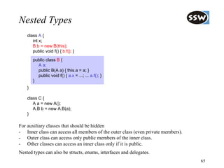 Nested Types
    class A {
       int x;
       B b = new B(this);
       public void f() { b.f(); }
        public class B {
          A a;
          public B(A a) { this.a = a; }
          public void f() { a.x = ...; ... a.f(); }
        }
    }

    class C {
       A a = new A();
       A.B b = new A.B(a);
    }

For auxiliary classes that should be hidden
- Inner class can access all members of the outer class (even private members).
- Outer class can access only public members of the inner class.
- Other classes can access an inner class only if it is public.
Nested types can also be structs, enums, interfaces and delegates.
                                                                                  65
 