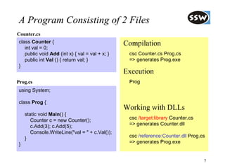 A Program Consisting of 2 Files
Counter.cs
 class Counter {                                 Compilation
    int val = 0;
    public void Add (int x) { val = val + x; }    csc Counter.cs Prog.cs
    public int Val () { return val; }             => generates Prog.exe
 }
                                                 Execution
Prog.cs                                           Prog
 using System;

 class Prog {
                                                 Working with DLLs
     static void Main() {
        Counter c = new Counter();                csc /target:library Counter.cs
        c.Add(3); c.Add(5);                       => generates Counter.dll
        Console.WriteLine("val = " + c.Val());
     }                                            csc /reference:Counter.dll Prog.cs
 }                                                => generates Prog.exe


                                                                                   7
 