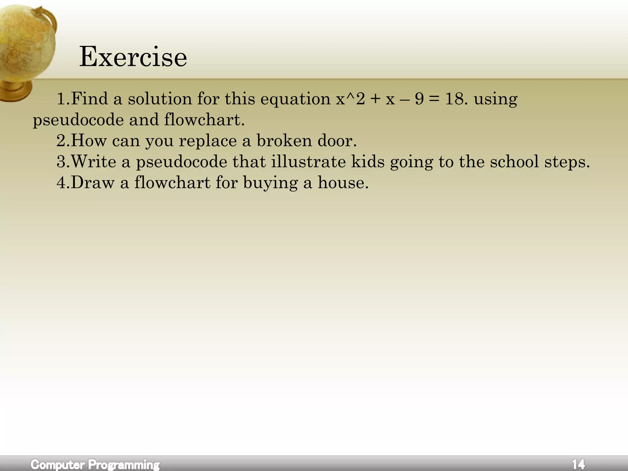 Exercise
1.Find a solution for this equation x^2 + x – 9 = 18. using
pseudocode and flowchart.
2.How can you replace a broken door.
3.Write a pseudocode that illustrate kids going to the school steps.
4.Draw a flowchart for buying a house.
 