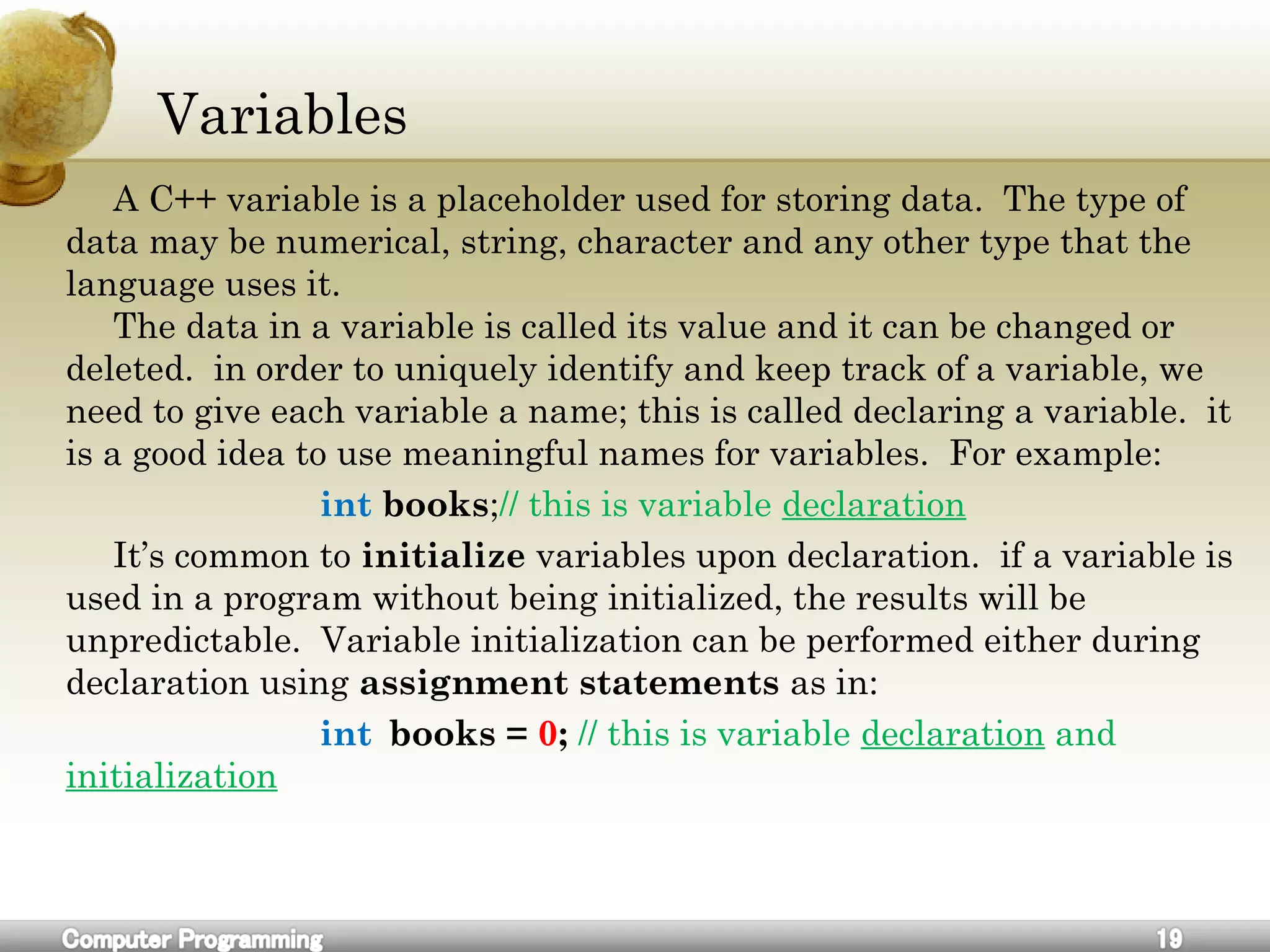 Variables
A C++ variable is a placeholder used for storing data. The type of
data may be numerical, string, character and any other type that the
language uses it.
The data in a variable is called its value and it can be changed or
deleted. in order to uniquely identify and keep track of a variable, we
need to give each variable a name; this is called declaring a variable. it
is a good idea to use meaningful names for variables. For example:
int books;// this is variable declaration
It’s common to initialize variables upon declaration. if a variable is
used in a program without being initialized, the results will be
unpredictable. Variable initialization can be performed either during
declaration using assignment statements as in:
int books = 0; // this is variable declaration and
initialization
 