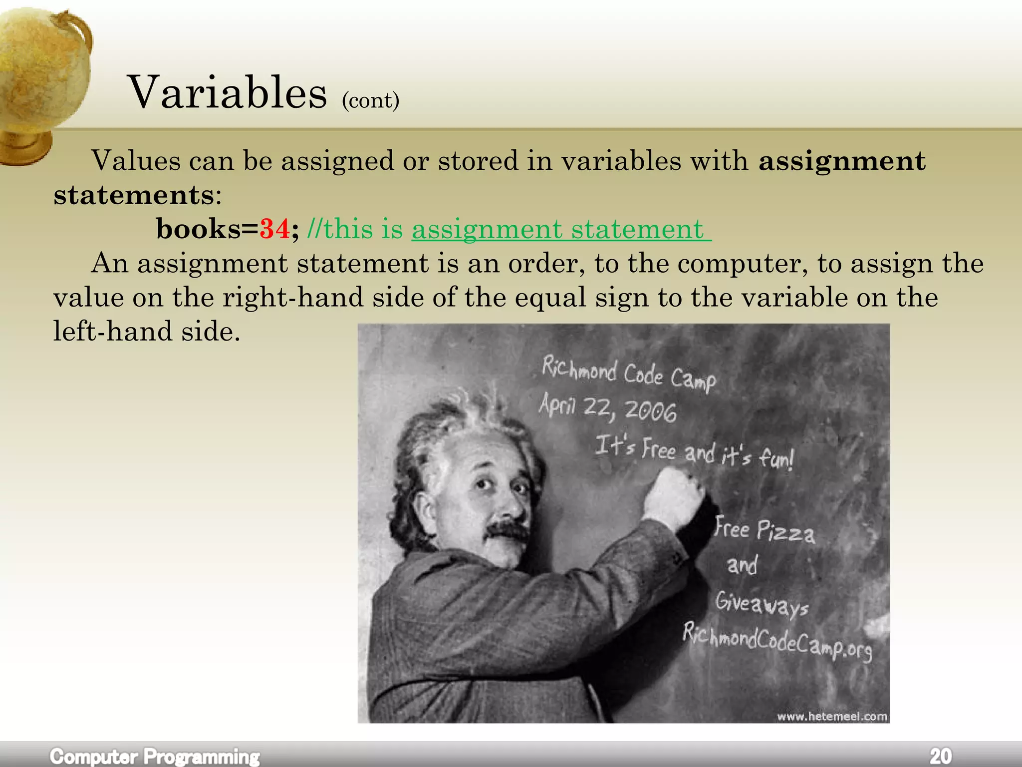Variables (cont)
Values can be assigned or stored in variables with assignment
statements:
books=34; //this is assignment statement
An assignment statement is an order, to the computer, to assign the
value on the right-hand side of the equal sign to the variable on the
left-hand side.
 
