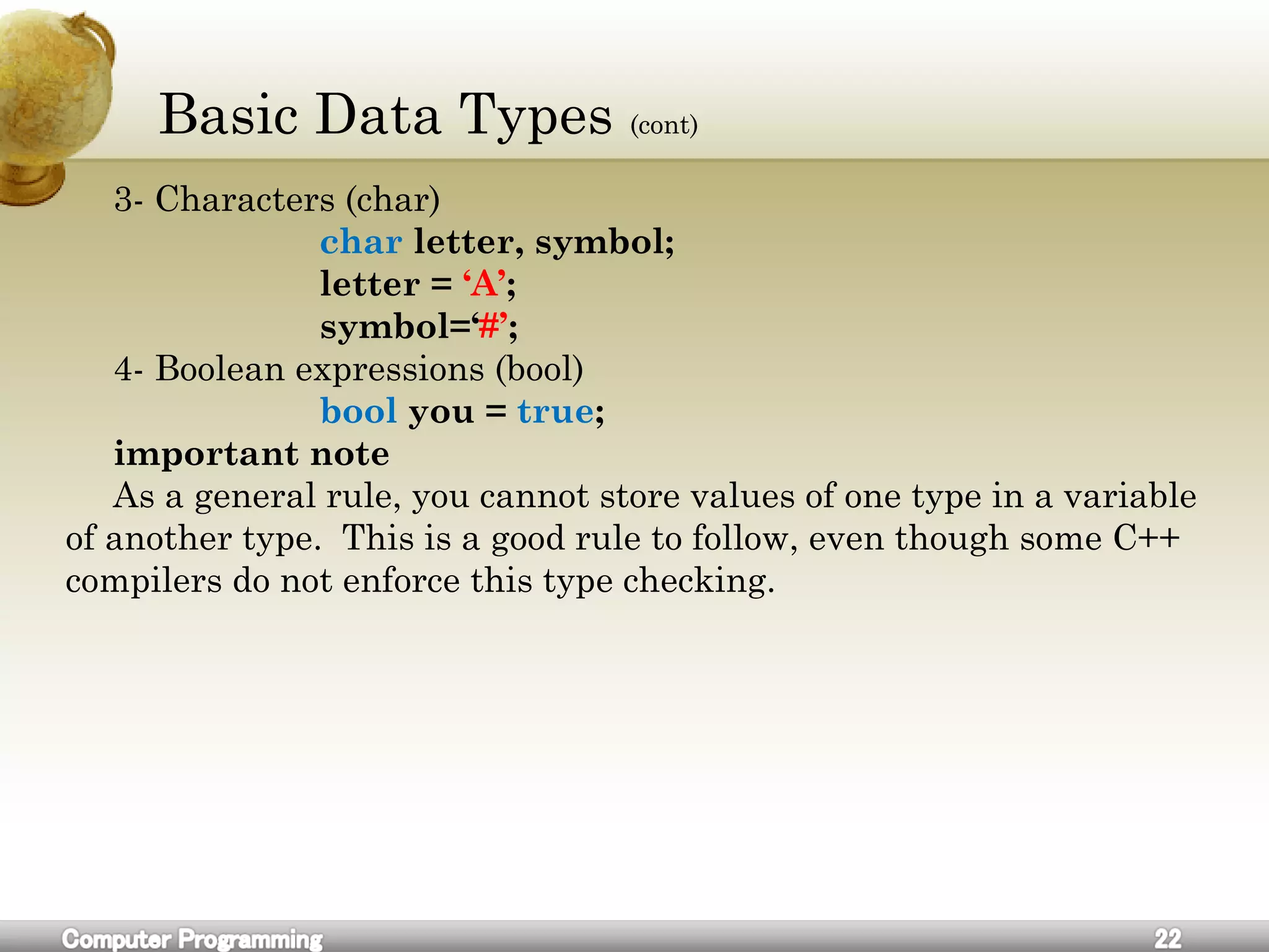 Basic Data Types (cont)
3- Characters (char)
char letter, symbol;
letter = ‘A’;
symbol=‘#’;
4- Boolean expressions (bool)
bool you = true;
important note
As a general rule, you cannot store values of one type in a variable
of another type. This is a good rule to follow, even though some C++
compilers do not enforce this type checking.
 