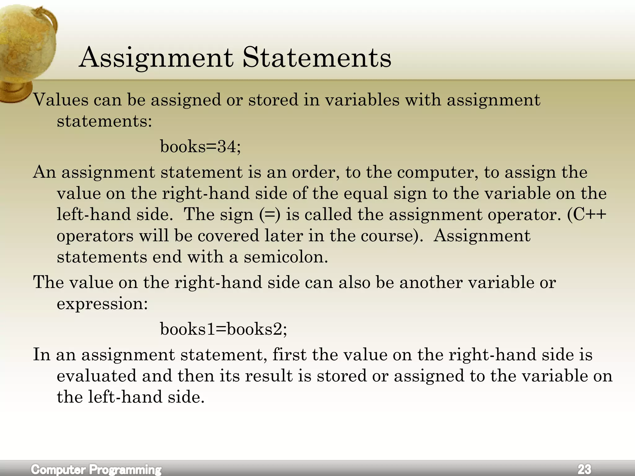 Assignment Statements
Values can be assigned or stored in variables with assignment
statements:
books=34;
An assignment statement is an order, to the computer, to assign the
value on the right-hand side of the equal sign to the variable on the
left-hand side. The sign (=) is called the assignment operator. (C++
operators will be covered later in the course). Assignment
statements end with a semicolon.
The value on the right-hand side can also be another variable or
expression:
books1=books2;
In an assignment statement, first the value on the right-hand side is
evaluated and then its result is stored or assigned to the variable on
the left-hand side.
 